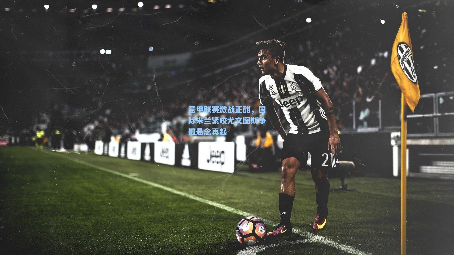 意甲联赛激战正酣,国际米兰紧咬尤文图斯争冠悬念再起