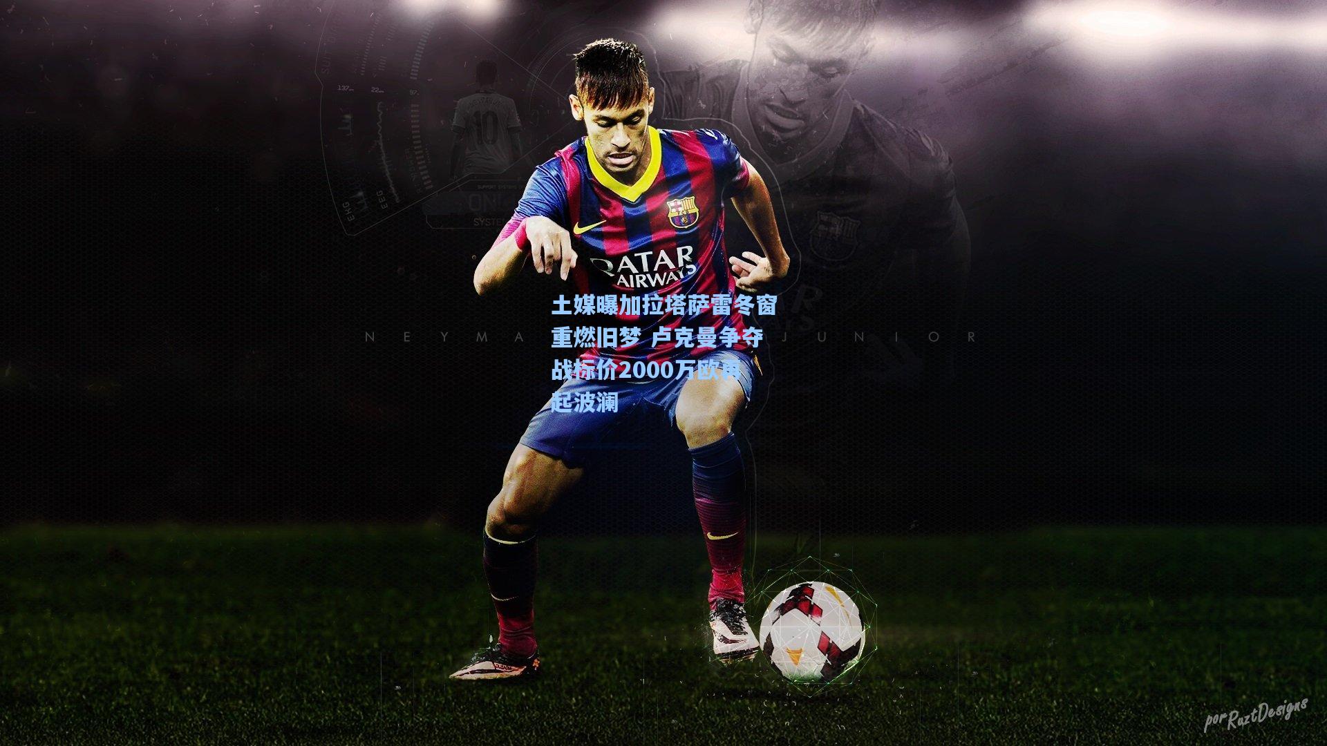 土媒曝加拉塔萨雷冬窗重燃旧梦 卢克曼争夺战标价2000万欧再起波澜