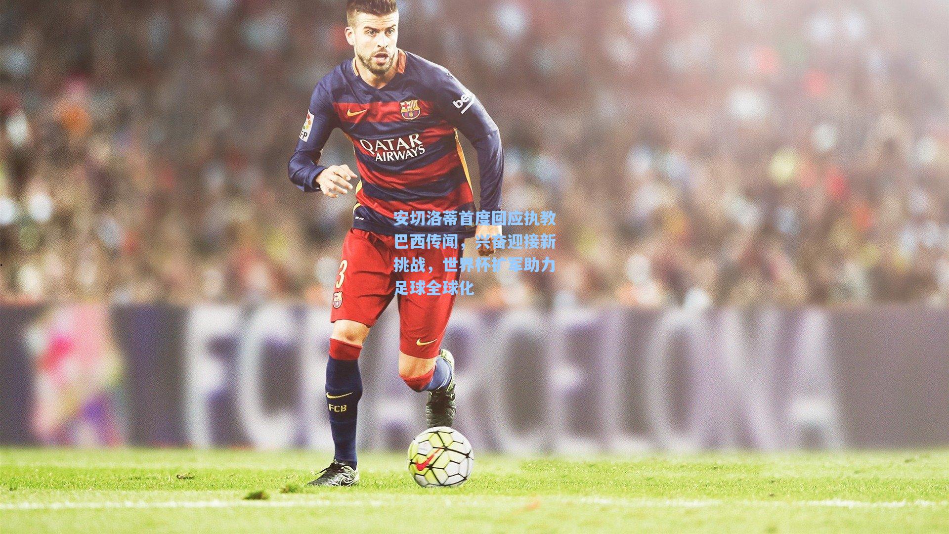 安切洛蒂首度回应执教巴西传闻，兴奋迎接新挑战，世界杯扩军助力足球全球化