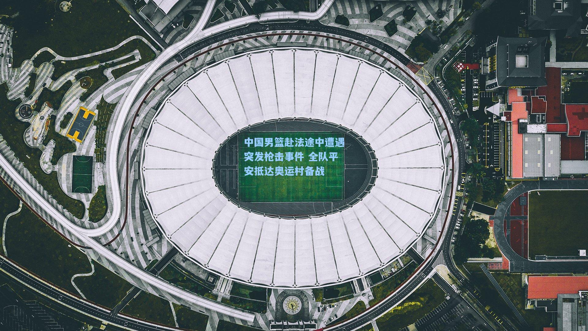 中国男篮赴法途中遭遇突发枪击事件 全队平安抵达奥运村备战