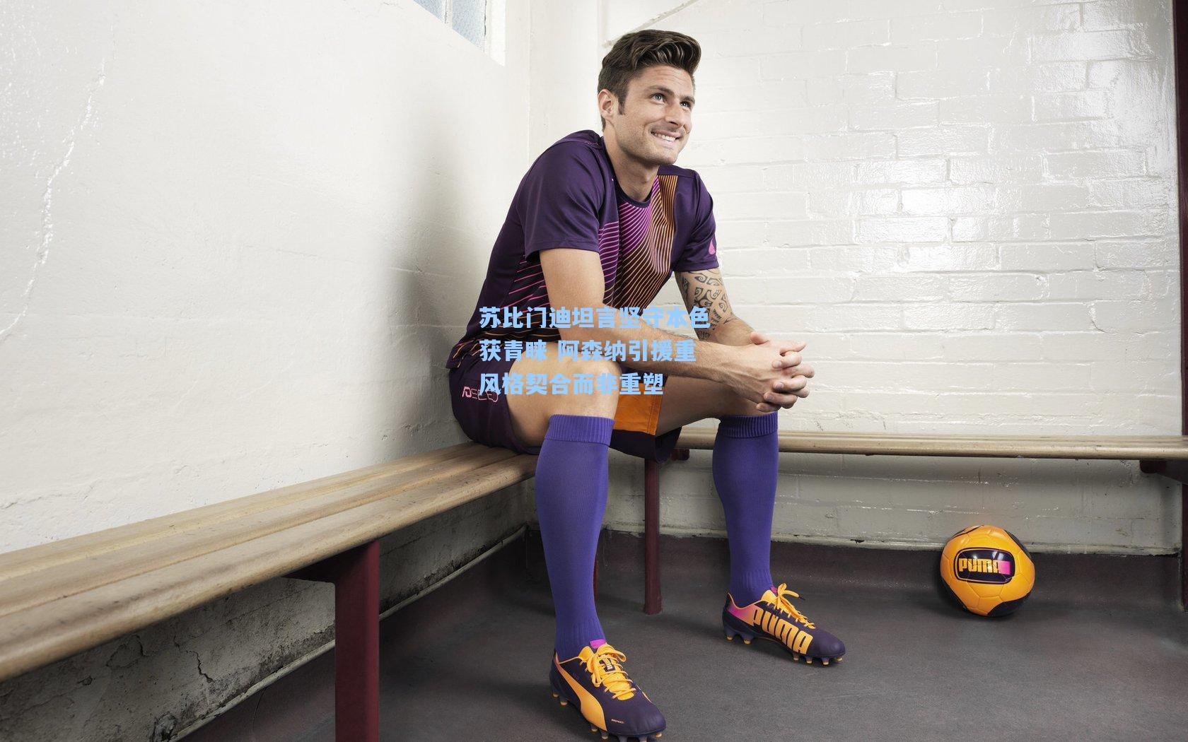 苏比门迪坦言坚守本色获青睐 阿森纳引援重风格契合而非重塑