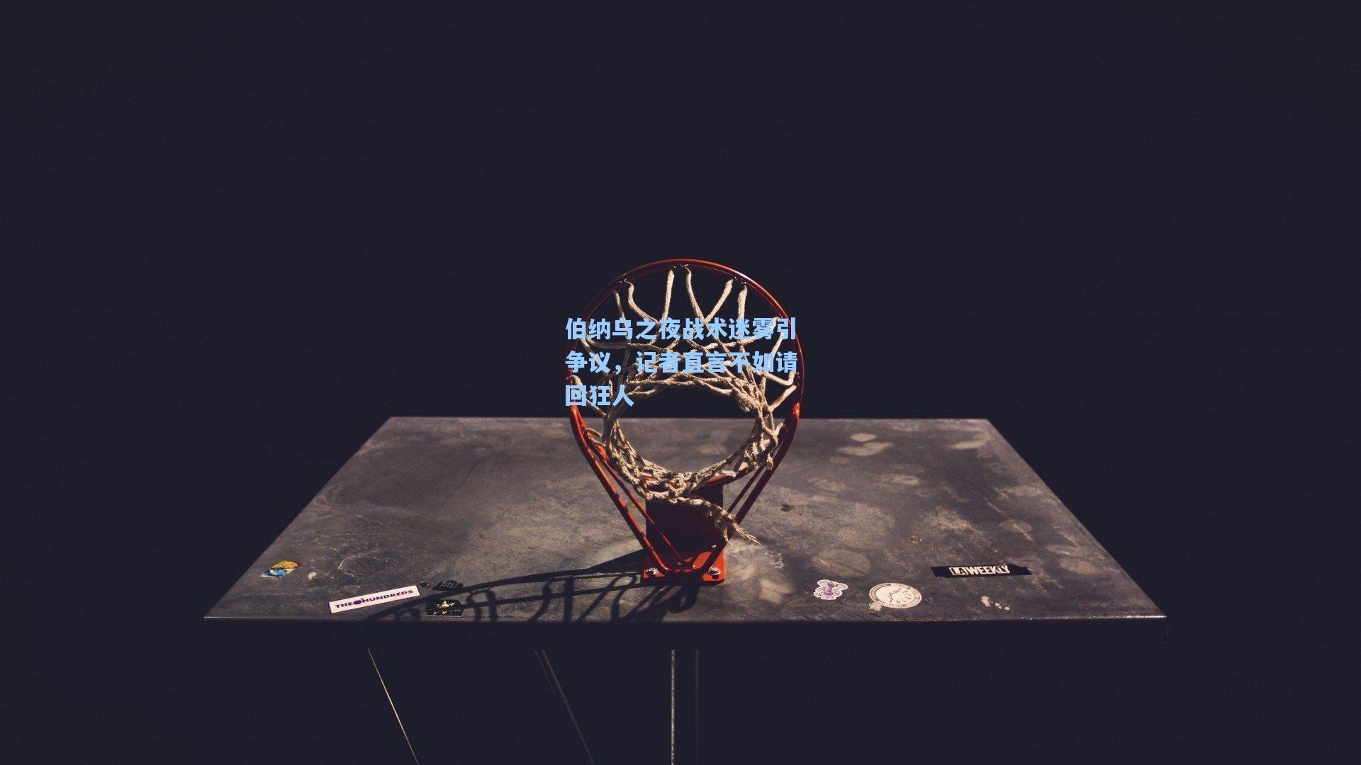 伯纳乌之夜战术迷雾引争议，记者直言不如请回狂人