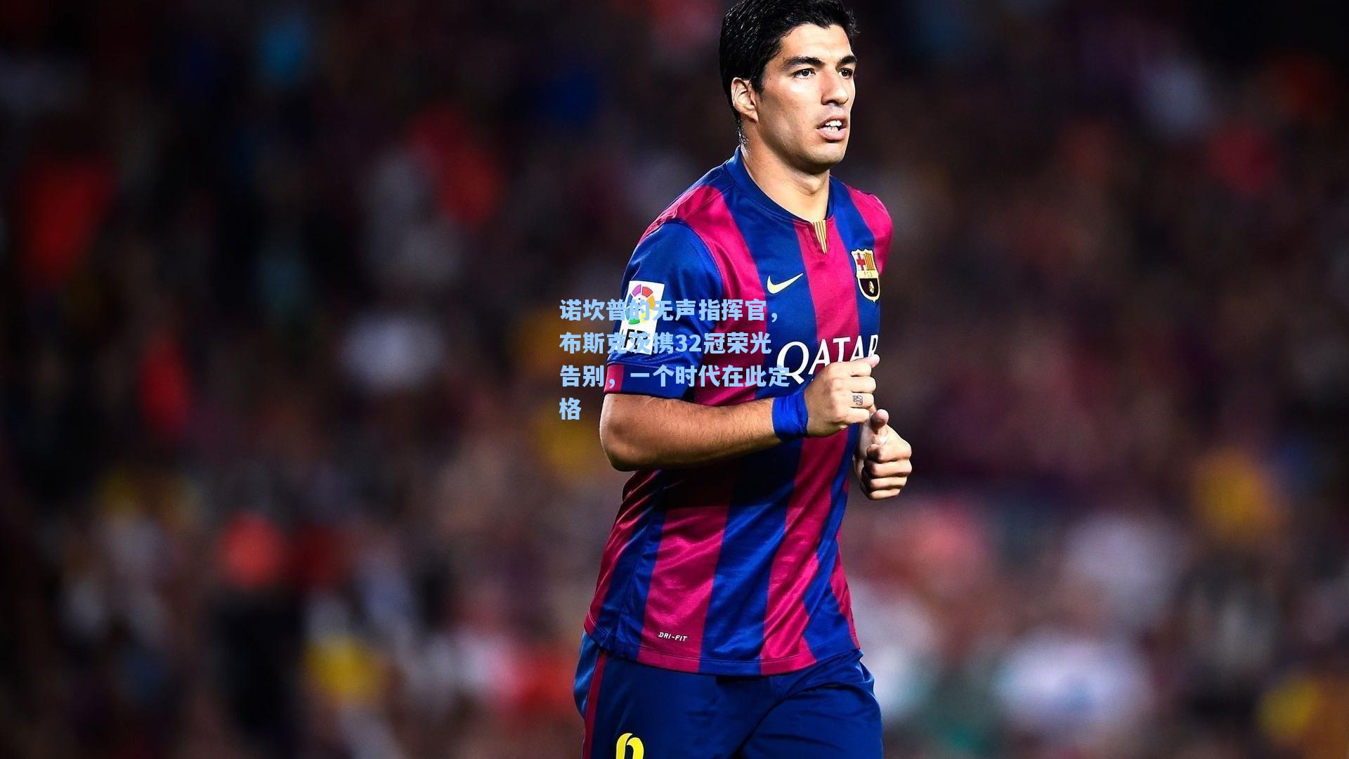 诺坎普的无声指挥官，布斯克茨携32冠荣光告别，一个时代在此定格