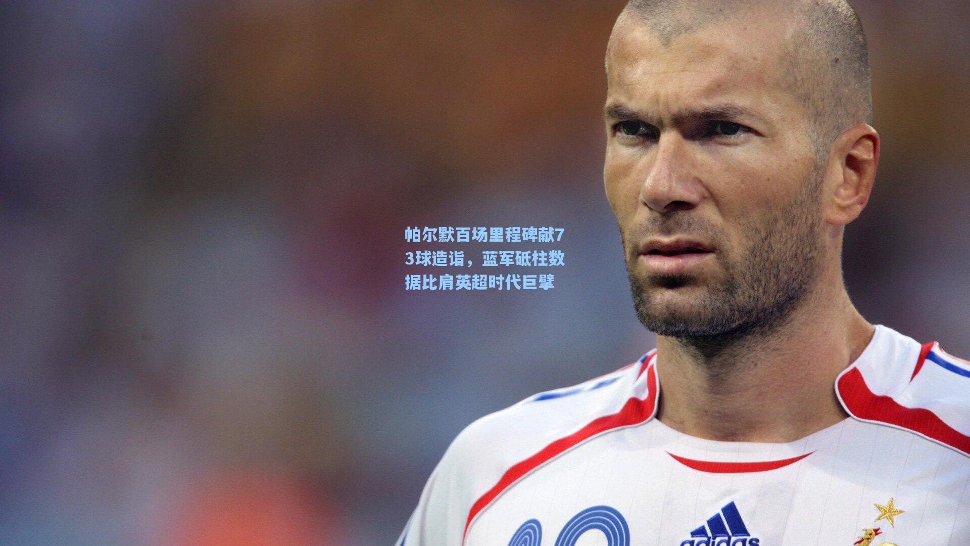 帕尔默百场里程碑献73球造诣，蓝军砥柱数据比肩英超时代巨擘
