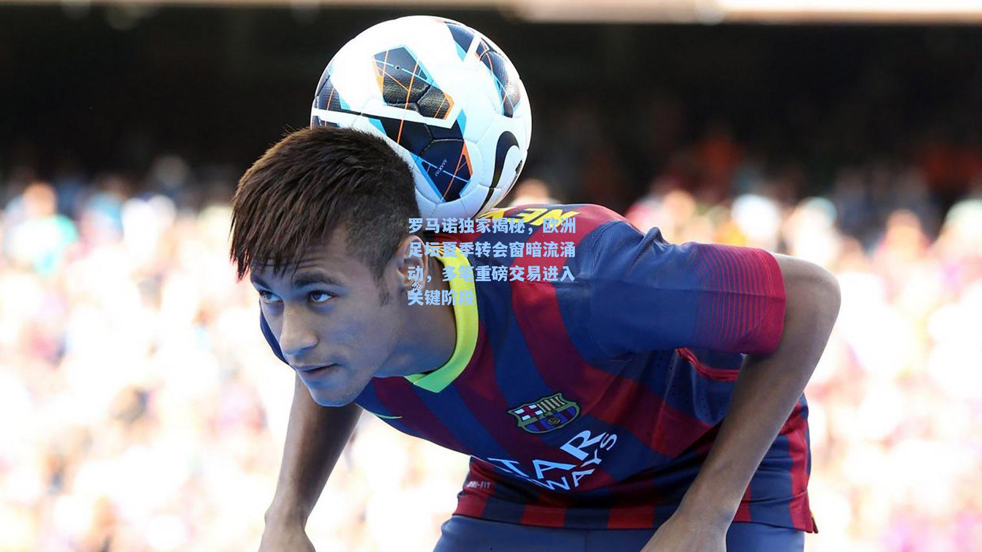 罗马诺独家揭秘，欧洲足坛夏季转会窗暗流涌动，多笔重磅交易进入关键阶段